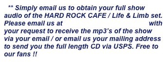   ** Simply email us to obtain your full show audio of the HARD ROCK CAFE / Life & Limb set. Please email us at info@lifenlimbmusic.com with your request to receive the mp3’s of the show via your email / or email us your mailing address to send you the full length CD via USPS. Free to our fans !!